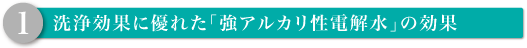 1. 洗浄効果に優れた「強アルカリ性電解水」の効果