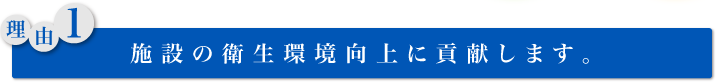 理由1： 施設の衛生環境向上に貢献します。