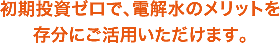 初期投資ゼロで、電解水のメリットを 存分にご活用いただけます。