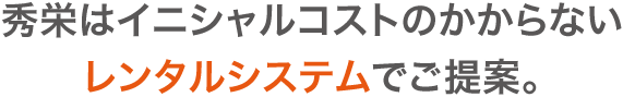 秀栄はイニシャルコストのかからない レンタルシステムでご提案。